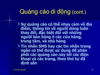 Quảng cáo di động  (cont.) Sự quảng cáo có thể nhạy cảm về địa điểm, thông tin về người dùng luôn thay đổi, đặc biệt đối với những người bán hàng ở các cửa hàng, trung tâm, và nhà hàng Tin nhắn SMS hay các tin nhắn trang ngắn có thể được sử dụng để phân phối các quảng cáo này tới các điện thoại và các trang, theo thứ tự đã định sẳn 