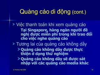 Quảng cáo di động  (cont.) Việc thanh toán khi xem quảng cáo Tại Singapore, hàng ngàn người đề nghị được miễn phí trong khi trao đổi cho việc nghe quảng cáo Tương lai của quảng cáo không dây Quảng cáo không dây được thực thiện ở dạng thử nghiệm Quảng cáo không dây sẽ được sát nhập với các quảng cáo media khác 