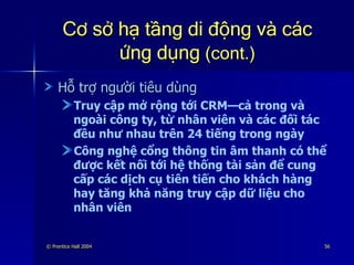 Cơ sở hạ tầng di động và các ứng dụng  (cont.) Hỗ trợ người tiêu dùng Truy cập mở rộng tới CRM—cả trong và ngoài công ty, từ nhân viên và các đối tác đều như nhau trên 24 tiếng trong ngày Công nghệ cổng thông tin âm thanh có thể được kết nối tới hệ thống tài sản để cung cấp các dịch cụ tiên tiến cho khách hàng hay tăng khả năng truy cập dữ liệu cho nhân viên 