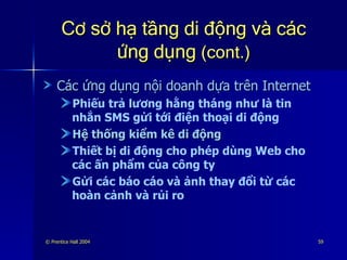 Cơ sở hạ tầng di động và các ứng dụng  (cont.) Các ứng dụng nội doanh dựa trên Internet Phiếu trả lương hằng tháng như là tin nhắn SMS gửi tới điện thoại di động Hệ thống kiểm kê di động Thiết bị di động cho phép dùng Web cho các ấn phẩm của công ty Gửi các báo cáo và ảnh thay đổi từ các hoàn cảnh và rủi ro 
