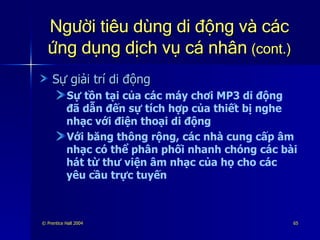 Người tiêu dùng di động và các ứng dụng dịch vụ cá nhân   (cont.) Sự giải trí di động Sự tồn tại của các máy chơi MP3 di động đã dẫn đến sự tích hợp của thiết bị nghe nhạc với điện thoại di động Với băng thông rộng, các nhà cung cấp âm nhạc có thể phân phối nhanh chóng các bài hát từ thư viện âm nhạc của họ cho các yêu cầu trực tuyến 