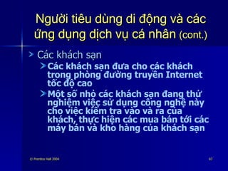 Người tiêu dùng di động và các ứng dụng dịch vụ cá nhân   (cont.) Các khách sạn  Các khách sạn đưa cho các khách trong phòng đường truyền Internet tốc độ cao Một số nhỏ các khách sạn đang thử nghiệm việc sử dụng công nghệ này cho việc kiểm tra vào và ra của khách, thực hiện các mua bán tới các máy bán và kho hàng của khách sạn 