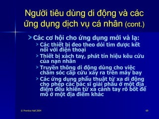 Người tiêu dùng di động và các ứng dụng dịch vụ cá nhân   (cont.) Các cơ hội cho ứng dụng mới và lạ: Các thiết bị đeo theo dỏi tim được kết nối với điện thoại Thiết bị xách tay, phát tín hiệu kêu cứu của nạn nhân Truyền thông di động dùng cho việc chăm sóc cấp cứu xảy ra trên máy bay Các ứng dụng phẩu thuật từ xa di động cho phép các bác sĩ giải phẩu ở một địa điểm đều khiển từ xa cánh tay rô bốt để mổ ở một địa điểm khác 