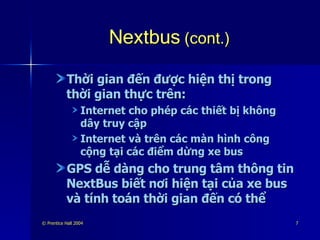 Nextbus  (cont.) Thời gian đến được hiện thị trong thời gian thực trên: Internet cho phép các thiết bị không dây truy cập Internet và trên các màn hình công cộng tại các điểm dừng xe bus GPS dễ dàng cho trung tâm thông tin NextBus biết nơi hiện tại của xe bus và tính toán thời gian đến có thể 