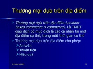 Thương mại dựa trên địa điểm Thương mại dựa trên địa điểm-Location-based commerce (l-commerce):   Là TMĐT giao dịch có mục đích là các cá nhân tại một địa điểm cụ thể, trong một thời gian cụ thể Thương mại dựa trên địa điểm cho phép: An toàn Thuận tiện Hiệu quả 
