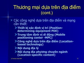 Thương mại dựa trên địa điểm   (cont.) Các công nghệ dựa trên địa điểm và mạng cần thiết: Thiết bị xác định vị trí (Position-determining equipment PDE) Trung tâm định vị di động (Mobile positioning center -MPC) Công nghệ dựa trên địa điểm (Location-based technology) Nội dung địa lý Nội dung địa phương chuyên ngành (Location-specific content) 