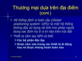 Thương mại dựa trên địa điểm   (cont.) Hệ thống định vị toàn cầu (Global positioning system -GPS):   là một hệ thống không dây sử dụng vệ tinh cho phép người dùng xác định họ ở vị trí nào trên trái đất Thiết bị cầm tay GPS có thể: Các bộ phận độc lập Được cắm vào trong các thiết bị di động hay nó được nhúng hoàn toàn vào 