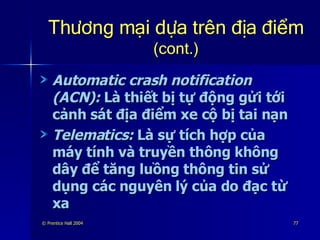 Thương mại dựa trên địa điểm   (cont.) Automatic crash notification (ACN):  Là thiết bị tự động gửi tới cảnh sát địa điểm xe cộ bị tai nạn Telematics:  Là sự tích hợp của máy tính và truyền thông không dây để tăng luồng thông tin sử dụng các nguyên lý của do đạc từ xa 