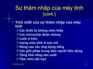 Sự thâm nhập của máy tính  (cont.) Tính chất của sự thâm nhập của máy tính Các thiết bị không nhìn thấy Các microchip được nhúng Luôn ở trên mạng máy tính ở mọi noi Nâng cao các ứng dụng sống Các giải pháp trung tâm người tiêu dùng Tăng khả năng sản xuất Tầm nhìn dài hạn 
