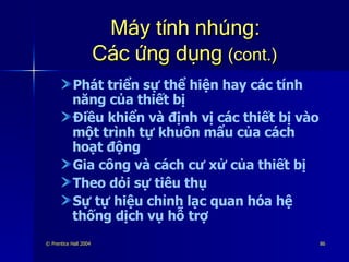 Máy tính nhúng: Các ứng dụng  (cont.) Phát triển sự thể hiện hay các tính năng của thiết bị Điều khiển và định vị các thiết bị vào một trình tự khuôn mẩu của cách hoạt động Gia công và cách cư xử của thiết bị Theo dỏi sự tiêu thụ Sự tự hiệu chỉnh lạc quan hóa hệ thống dịch vụ hỗ trợ 