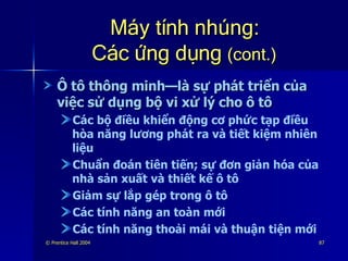 Máy tính nhúng: Các ứng dụng  (cont.) Ô tô thông minh—là sự phát triển của việc sử dụng bộ vi xử lý cho ô tô Các bộ điều khiển động cơ phức tạp điều hòa năng lương phát ra và tiết kiệm nhiên liệu Chuẩn đoán tiên tiến; sự đơn giản hóa của nhà sản xuất và thiết kế ô tô Giảm sự lắp gép trong ô tô Các tính năng an toàn mới Các tính năng thoải mái và thuận tiện mới 