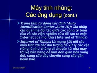 Máy tính nhúng: Các ứng dụng  (cont.) Trung tâm tự động xác định (Auto Identification Center ,Auto-ID):  Gia nhập các quan hệ đối tác giữa các công ty toàn cầu và các viện nghiên cứu để tạo ra một Internet của mọi thứ (Internet of Things) Internet of Things:  Là mạng kết nối các máy tính tới các đối tượng để xử lý các vật riêng lẽ như chúng di chuyển từ nhà máy tới kệ bán hàng để làm đơn giản hóa vòng đời, cung cấp dây chuyền cung cấp gần hoàn hảo 