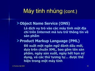 Máy tính nhúng  (cont.) Object Name Service (ONS) Là dịch vụ trỏ vào các máy tính một địa chỉ trên Internet mà lưu trữ thông tin về sản phẩm Product Markup Language (PML) Đề xuất một ngôn ngữ đánh dấu mới, dựa trên chuẩn XML, bao gồm tên sản phẩm, ngày sản xuất, ngày hết hạn sử dụng, và các thứ tương tự… được thể hiện trong một máy tính 