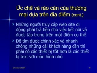 Ức chế và rào cản của thương mại dựa trên địa điểm  (cont.) Những người truy câp web site di động phải trả tiền cho việc kết nối và được tập trung trên một điểm cụ thể Để tìm được chính xác và nhanh chóng những cái khách hàng cần thì phải có các thiết bị tốt hơn là các thiết bị text với màn hình nhỏ 
