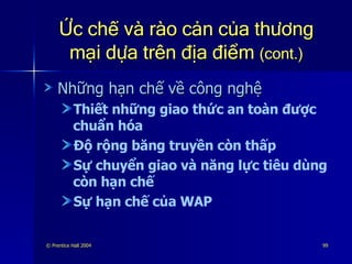 Ức chế và rào cản của thương mại dựa trên địa điểm  (cont.) Những hạn chế về công nghệ Thiết những giao thức an toàn được chuẩn hóa Độ rộng băng truyền còn thấp Sự chuyển giao và năng lực tiêu dùng còn hạn chế Sự hạn chế của WAP 