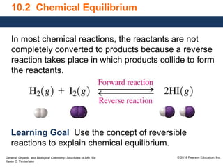 General, Organic, and Biological Chemistry: Structures of Life, 5/e
Karen C. Timberlake
© 2016 Pearson Education, Inc.
10.2 Chemical Equilibrium
In most chemical reactions, the reactants are not
completely converted to products because a reverse
reaction takes place in which products collide to form
the reactants.
Learning Goal Use the concept of reversible
reactions to explain chemical equilibrium.
 