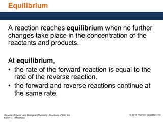 General, Organic, and Biological Chemistry: Structures of Life, 5/e
Karen C. Timberlake
© 2016 Pearson Education, Inc.
Equilibrium
A reaction reaches equilibrium when no further
changes take place in the concentration of the
reactants and products.
At equilibrium,
• the rate of the forward reaction is equal to the
rate of the reverse reaction.
• the forward and reverse reactions continue at
the same rate.
 