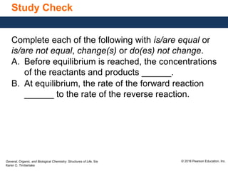 General, Organic, and Biological Chemistry: Structures of Life, 5/e
Karen C. Timberlake
© 2016 Pearson Education, Inc.
Study Check
Complete each of the following with is/are equal or
is/are not equal, change(s) or do(es) not change.
A. Before equilibrium is reached, the concentrations
of the reactants and products ______.
B. At equilibrium, the rate of the forward reaction
______ to the rate of the reverse reaction.
 