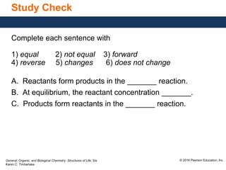 General, Organic, and Biological Chemistry: Structures of Life, 5/e
Karen C. Timberlake
© 2016 Pearson Education, Inc.
Study Check
Complete each sentence with
1) equal 2) not equal 3) forward
4) reverse 5) changes 6) does not change
A. Reactants form products in the _______ reaction.
B. At equilibrium, the reactant concentration _______.
C. Products form reactants in the _______ reaction.
 