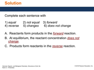General, Organic, and Biological Chemistry: Structures of Life, 5/e
Karen C. Timberlake
© 2016 Pearson Education, Inc.
Solution
Complete each sentence with
1) equal 2) not equal 3) forward
4) reverse 5) changes 6) does not change
A. Reactants form products in the forward reaction.
B. At equilibrium, the reactant concentration does not
change.
C. Products form reactants in the reverse reaction.
 