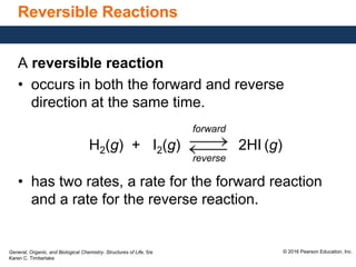 General, Organic, and Biological Chemistry: Structures of Life, 5/e
Karen C. Timberlake
© 2016 Pearson Education, Inc.
Reversible Reactions
A reversible reaction
• occurs in both the forward and reverse
direction at the same time.
forward
H2(g) + I2(g) 2HI (g)
reverse
• has two rates, a rate for the forward reaction
and a rate for the reverse reaction.
 