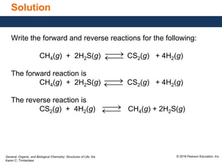 General, Organic, and Biological Chemistry: Structures of Life, 5/e
Karen C. Timberlake
© 2016 Pearson Education, Inc.
Solution
Write the forward and reverse reactions for the following:
CH4(g) + 2H2S(g) CS2(g) + 4H2(g)
The forward reaction is
CH4(g) + 2H2S(g) CS2(g) + 4H2(g)
The reverse reaction is
CS2(g) + 4H2(g) CH4(g) + 2H2S(g)
 