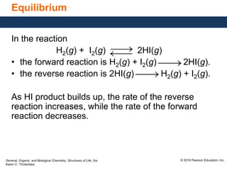 General, Organic, and Biological Chemistry: Structures of Life, 5/e
Karen C. Timberlake
© 2016 Pearson Education, Inc.
Equilibrium
In the reaction
H2(g) + I2(g) 2HI(g)
• the forward reaction is H2(g) + I2(g) 2HI(g).
• the reverse reaction is 2HI(g) H2(g) + I2(g).
As HI product builds up, the rate of the reverse
reaction increases, while the rate of the forward
reaction decreases.
 