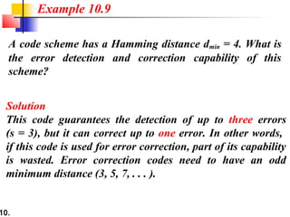 10.
A code scheme has a Hamming distance dmin = 4. What is
the error detection and correction capability of this
scheme?
Solution
This code guarantees the detection of up to three errors
(s = 3), but it can correct up to one error. In other words,
if this code is used for error correction, part of its capability
is wasted. Error correction codes need to have an odd
minimum distance (3, 5, 7, . . . ).
Example 10.9
 