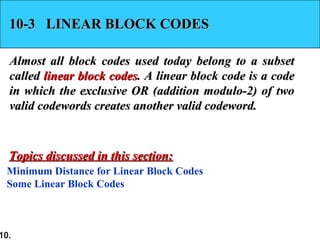 10.
10-3 LINEAR BLOCK CODES10-3 LINEAR BLOCK CODES
Almost all block codes used today belong to a subsetAlmost all block codes used today belong to a subset
calledcalled linear block codeslinear block codes. A linear block code is a code. A linear block code is a code
in which the exclusive OR (addition modulo-2) of twoin which the exclusive OR (addition modulo-2) of two
valid codewords creates another valid codeword.valid codewords creates another valid codeword.
Minimum Distance for Linear Block Codes
Some Linear Block Codes
Topics discussed in this section:Topics discussed in this section:
 