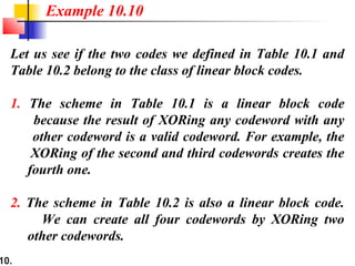10.
Let us see if the two codes we defined in Table 10.1 and
Table 10.2 belong to the class of linear block codes.
1. The scheme in Table 10.1 is a linear block code
because the result of XORing any codeword with any
other codeword is a valid codeword. For example, the
XORing of the second and third codewords creates the
fourth one.
2. The scheme in Table 10.2 is also a linear block code.
We can create all four codewords by XORing two
other codewords.
Example 10.10
 