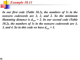 10.
In our first code (Table 10.1), the numbers of 1s in the
nonzero codewords are 2, 2, and 2. So the minimum
Hamming distance is dmin = 2. In our second code (Table
10.2), the numbers of 1s in the nonzero codewords are 3,
3, and 4. So in this code we have dmin = 3.
Example 10.11
 