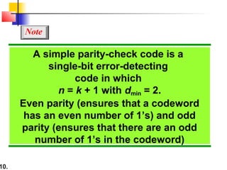 10.
A simple parity-check code is a
single-bit error-detecting
code in which
n = k + 1 with dmin = 2.
Even parity (ensures that a codeword
has an even number of 1’s) and odd
parity (ensures that there are an odd
number of 1’s in the codeword)
Note
 
