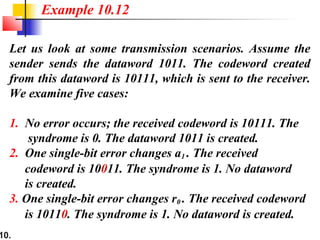 10.
Let us look at some transmission scenarios. Assume the
sender sends the dataword 1011. The codeword created
from this dataword is 10111, which is sent to the receiver.
We examine five cases:
1. No error occurs; the received codeword is 10111. The
syndrome is 0. The dataword 1011 is created.
2. One single-bit error changes a1 . The received
codeword is 10011. The syndrome is 1. No dataword
is created.
3. One single-bit error changes r0 . The received codeword
is 10110. The syndrome is 1. No dataword is created.
Example 10.12
 