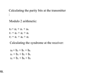 10.
Modulo 2 arithmetic:
r0 = a2 + a1 + a0
r1 = a3 + a2 + a1
r2 = a1 + a0 + a3
Calculating the parity bits at the transmitter
:
Calculating the syndrome at the receiver:
s0 = b2 + b1 + b0
s1 = b3 + b2 + b1
s2 = b1 + b0 + b3
 