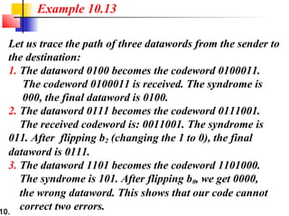 10.
Let us trace the path of three datawords from the sender to
the destination:
1. The dataword 0100 becomes the codeword 0100011.
The codeword 0100011 is received. The syndrome is
000, the final dataword is 0100.
2. The dataword 0111 becomes the codeword 0111001.
The received codeword is: 0011001. The syndrome is
011. After flipping b2 (changing the 1 to 0), the final
dataword is 0111.
3. The dataword 1101 becomes the codeword 1101000.
The syndrome is 101. After flipping b0, we get 0000,
the wrong dataword. This shows that our code cannot
correct two errors.
Example 10.13
 