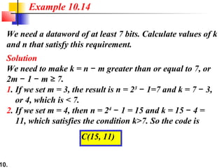 10.
We need a dataword of at least 7 bits. Calculate values of k
and n that satisfy this requirement.
Solution
We need to make k = n m greater than or equal to 7, or−
2m 1 m 7.− − ≥
1. If we set m = 3, the result is n = 23
1=7 and k = 7 3,− −
or 4, which is < 7.
2. If we set m = 4, then n = 24
1 = 15 and k = 15 4 =− −
11, which satisfies the condition k>7. So the code is
Example 10.14
C(15, 11)
 