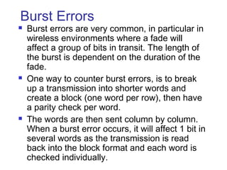 Burst Errors
 Burst errors are very common, in particular in
wireless environments where a fade will
affect a group of bits in transit. The length of
the burst is dependent on the duration of the
fade.
 One way to counter burst errors, is to break
up a transmission into shorter words and
create a block (one word per row), then have
a parity check per word.
 The words are then sent column by column.
When a burst error occurs, it will affect 1 bit in
several words as the transmission is read
back into the block format and each word is
checked individually.
 