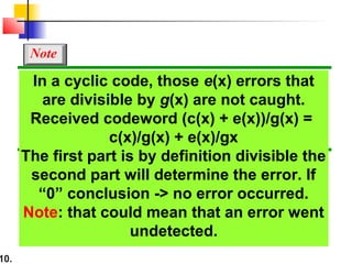 10.
In a cyclic code, those e(x) errors that
are divisible by g(x) are not caught.
Received codeword (c(x) + e(x))/g(x) =
c(x)/g(x) + e(x)/gx
The first part is by definition divisible the
second part will determine the error. If
“0” conclusion -> no error occurred.
Note: that could mean that an error went
undetected.
Note
 