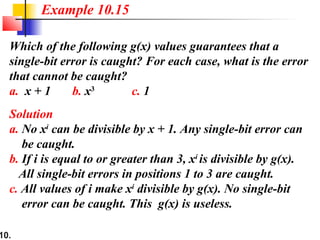 10.
Which of the following g(x) values guarantees that a
single-bit error is caught? For each case, what is the error
that cannot be caught?
a. x + 1 b. x3
c. 1
Solution
a. No xi
can be divisible by x + 1. Any single-bit error can
be caught.
b. If i is equal to or greater than 3, xi
is divisible by g(x).
All single-bit errors in positions 1 to 3 are caught.
c. All values of i make xi
divisible by g(x). No single-bit
error can be caught. This g(x) is useless.
Example 10.15
 