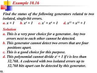10.
Find the status of the following generators related to two
isolated, single-bit errors.
a. x + 1 b. x4
+ 1 c. x7
+ x6
+ 1 d. x15
+ x14
+ 1
Solution
a. This is a very poor choice for a generator. Any two
errors next to each other cannot be detected.
b. This generator cannot detect two errors that are four
positions apart.
c. This is a good choice for this purpose.
d. This polynomial cannot divide xt
+ 1 if t is less than
32,768. A codeword with two isolated errors up to
32,768 bits apart can be detected by this generator.
Example 10.16
 