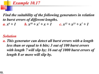 10.
Find the suitability of the following generators in relation
to burst errors of different lengths.
a. x6
+ 1 b. x18
+ x7
+ x + 1 c. x32
+ x23
+ x7
+ 1
Solution
a. This generator can detect all burst errors with a length
less than or equal to 6 bits; 3 out of 100 burst errors
with length 7 will slip by; 16 out of 1000 burst errors of
length 8 or more will slip by.
Example 10.17
 