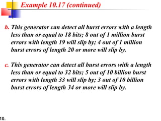 10.
b. This generator can detect all burst errors with a length
less than or equal to 18 bits; 8 out of 1 million burst
errors with length 19 will slip by; 4 out of 1 million
burst errors of length 20 or more will slip by.
c. This generator can detect all burst errors with a length
less than or equal to 32 bits; 5 out of 10 billion burst
errors with length 33 will slip by; 3 out of 10 billion
burst errors of length 34 or more will slip by.
Example 10.17 (continued)
 