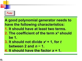 10.
A good polynomial generator needs to
have the following characteristics:
1. It should have at least two terms.
2. The coefficient of the term x0
should
be 1.
3. It should not divide xt
+ 1, for t
between 2 and n − 1.
4. It should have the factor x + 1.
Note
 