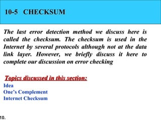 10.
10-5 CHECKSUM10-5 CHECKSUM
The last error detection method we discuss here isThe last error detection method we discuss here is
called the checksum. The checksum is used in thecalled the checksum. The checksum is used in the
Internet by several protocols although not at the dataInternet by several protocols although not at the data
link layer. However, we briefly discuss it here tolink layer. However, we briefly discuss it here to
complete our discussion on error checkingcomplete our discussion on error checking
Idea
One’s Complement
Internet Checksum
Topics discussed in this section:Topics discussed in this section:
 