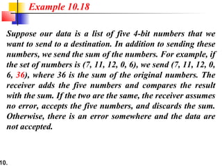 10.
Suppose our data is a list of five 4-bit numbers that we
want to send to a destination. In addition to sending these
numbers, we send the sum of the numbers. For example, if
the set of numbers is (7, 11, 12, 0, 6), we send (7, 11, 12, 0,
6, 36), where 36 is the sum of the original numbers. The
receiver adds the five numbers and compares the result
with the sum. If the two are the same, the receiver assumes
no error, accepts the five numbers, and discards the sum.
Otherwise, there is an error somewhere and the data are
not accepted.
Example 10.18
 