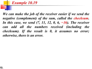 10.
We can make the job of the receiver easier if we send the
negative (complement) of the sum, called the checksum.
In this case, we send (7, 11, 12, 0, 6, −36). The receiver
can add all the numbers received (including the
checksum). If the result is 0, it assumes no error;
otherwise, there is an error.
Example 10.19
 