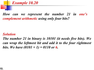 10.
How can we represent the number 21 in one’s
complement arithmetic using only four bits?
Solution
The number 21 in binary is 10101 (it needs five bits). We
can wrap the leftmost bit and add it to the four rightmost
bits. We have (0101 + 1) = 0110 or 6.
Example 10.20
 