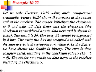 10.
Let us redo Exercise 10.19 using one’s complement
arithmetic. Figure 10.24 shows the process at the sender
and at the receiver. The sender initializes the checksum
to 0 and adds all data items and the checksum (the
checksum is considered as one data item and is shown in
color). The result is 36. However, 36 cannot be expressed
in 4 bits. The extra two bits are wrapped and added with
the sum to create the wrapped sum value 6. In the figure,
we have shown the details in binary. The sum is then
complemented, resulting in the checksum value 9 (15 − 6
= 9). The sender now sends six data items to the receiver
including the checksum 9.
Example 10.22
 