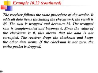 10.
The receiver follows the same procedure as the sender. It
adds all data items (including the checksum); the result is
45. The sum is wrapped and becomes 15. The wrapped
sum is complemented and becomes 0. Since the value of
the checksum is 0, this means that the data is not
corrupted. The receiver drops the checksum and keeps
the other data items. If the checksum is not zero, the
entire packet is dropped.
Example 10.22 (continued)
 