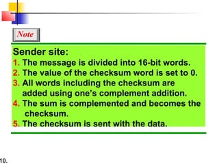 10.
Sender site:
1. The message is divided into 16-bit words.
2. The value of the checksum word is set to 0.
3. All words including the checksum are
added using one’s complement addition.
4. The sum is complemented and becomes the
checksum.
5. The checksum is sent with the data.
Note
 